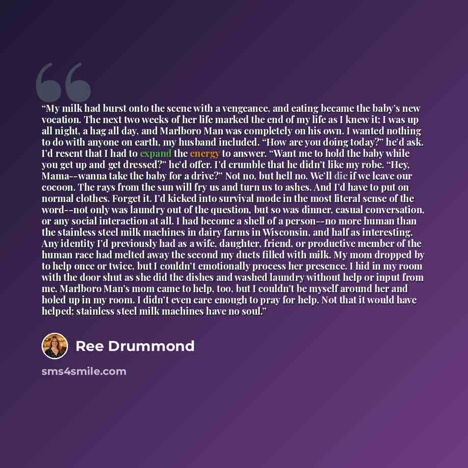 “My milk had burst onto the scene with a vengeance, and eating became the baby’s new vocation. The next two weeks of her life marked the end of my life as I knew it; I was up all night, a hag all day, and Marlboro Man was completely on his own. I wanted nothing to do with anyone on earth, my…” quote by Ree Drummond