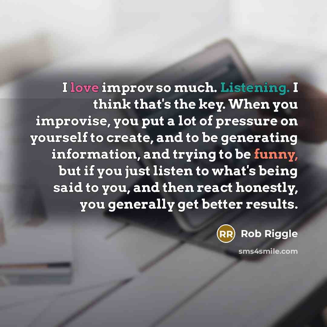 “I love improv so much. Listening. I think that's the key. When you improvise, you put a lot of pressure on yourself to create, and to be generating information, and trying to be funny, but if you just listen to what's being said to you, and then react honestly, you generally get better results.” quote by Rob Riggle