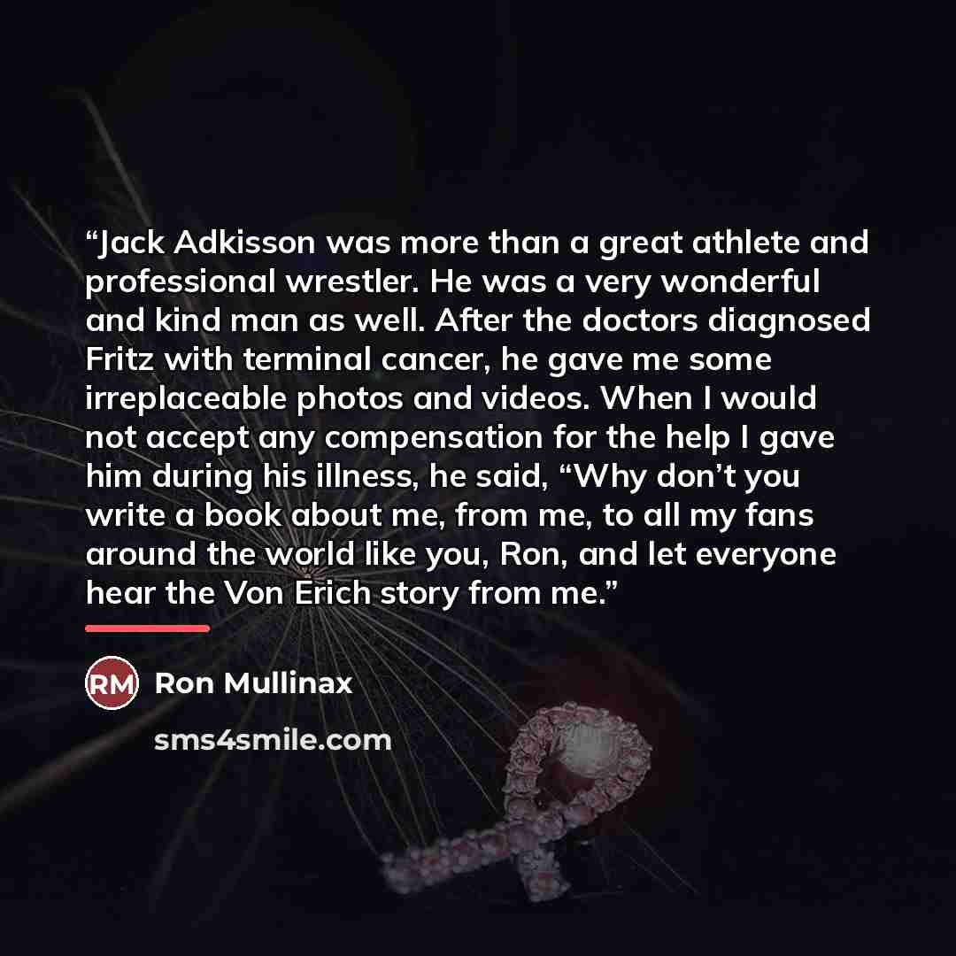 “Jack Adkisson was more than a great athlete and professional wrestler. He was a very wonderful and kind man as well. After the doctors diagnosed Fritz with terminal cancer, he gave me some irreplaceable photos and videos. When I would not accept any compensation for the help I gave him during his…” quote by Ron Mullinax