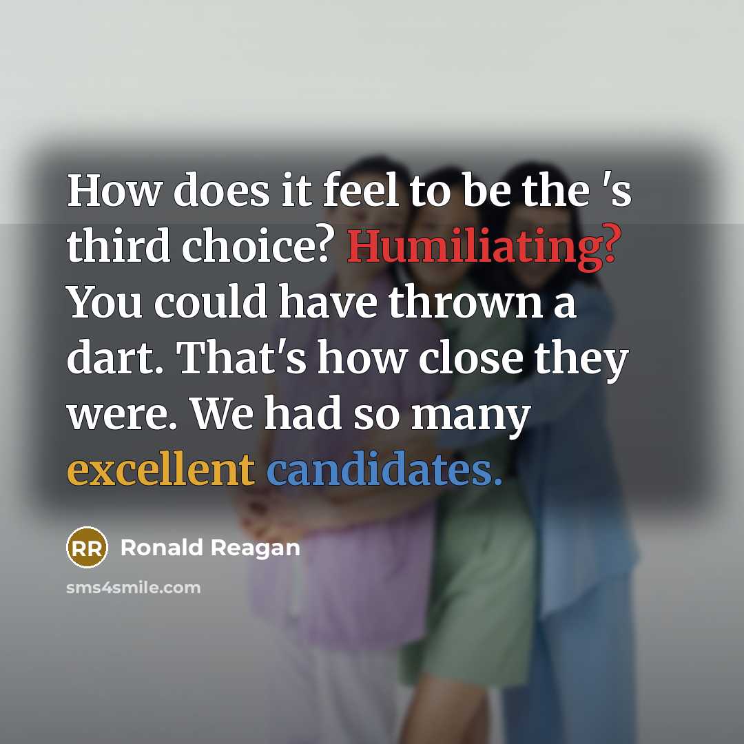 “How does it feel to be the 's third choice? Humiliating? You could have thrown a dart. That's how close they were. We had so many excellent candidates.” quote by Ronald Reagan