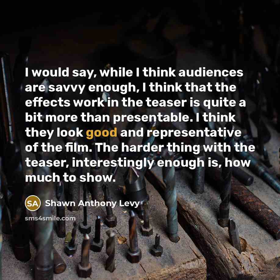 “I would say, while I think audiences are savvy enough, I think that the effects work in the teaser is quite a bit more than presentable. I think they look good and representative of the film. The harder thing with the teaser, interestingly enough is, how much to show.” quote by Shawn Anthony Levy