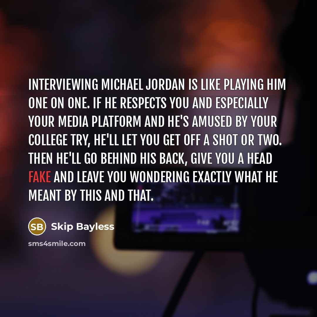 “Interviewing Michael Jordan is like playing him one on one. If he respects you and especially your media platform and he's amused by your college try, he'll let you get off a shot or two. Then he'll go behind his back, give you a head fake and leave you wondering exactly what he meant by this and…” quote by Skip Bayless