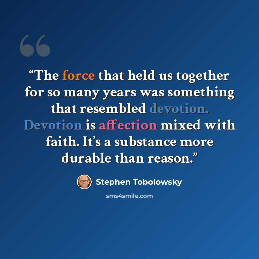 “The force that held us together for so many years was something that resembled devotion. Devotion is affection mixed with faith. It’s a substance more durable than reason.” quote by Stephen Tobolowsky