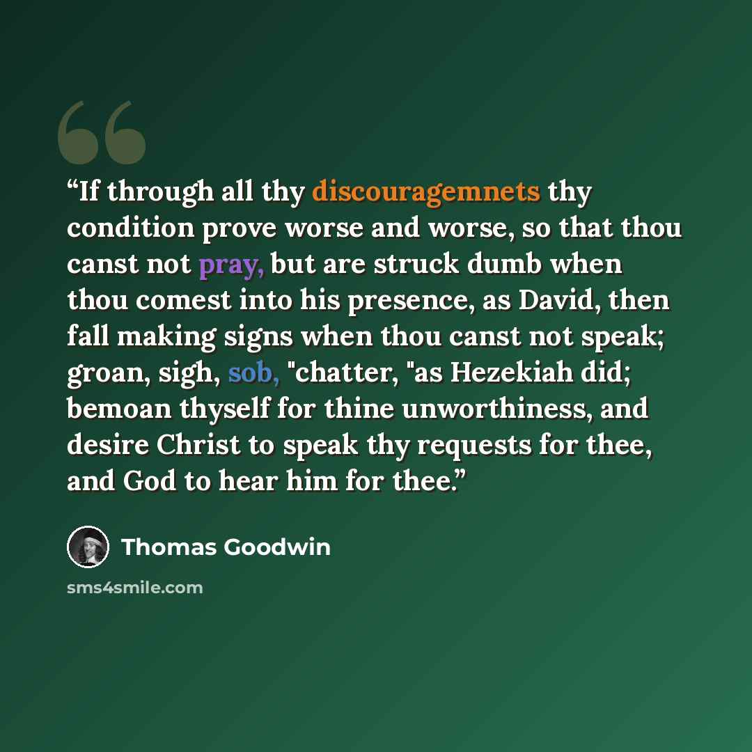 “If through all thy discouragemnets thy condition prove worse and worse, so that thou canst not pray, but are struck dumb when thou comest into his presence, as David, then fall making signs when thou canst not speak; groan, sigh, sob, "chatter, "as Hezekiah did; bemoan thyself for thine…” quote by Thomas Goodwin