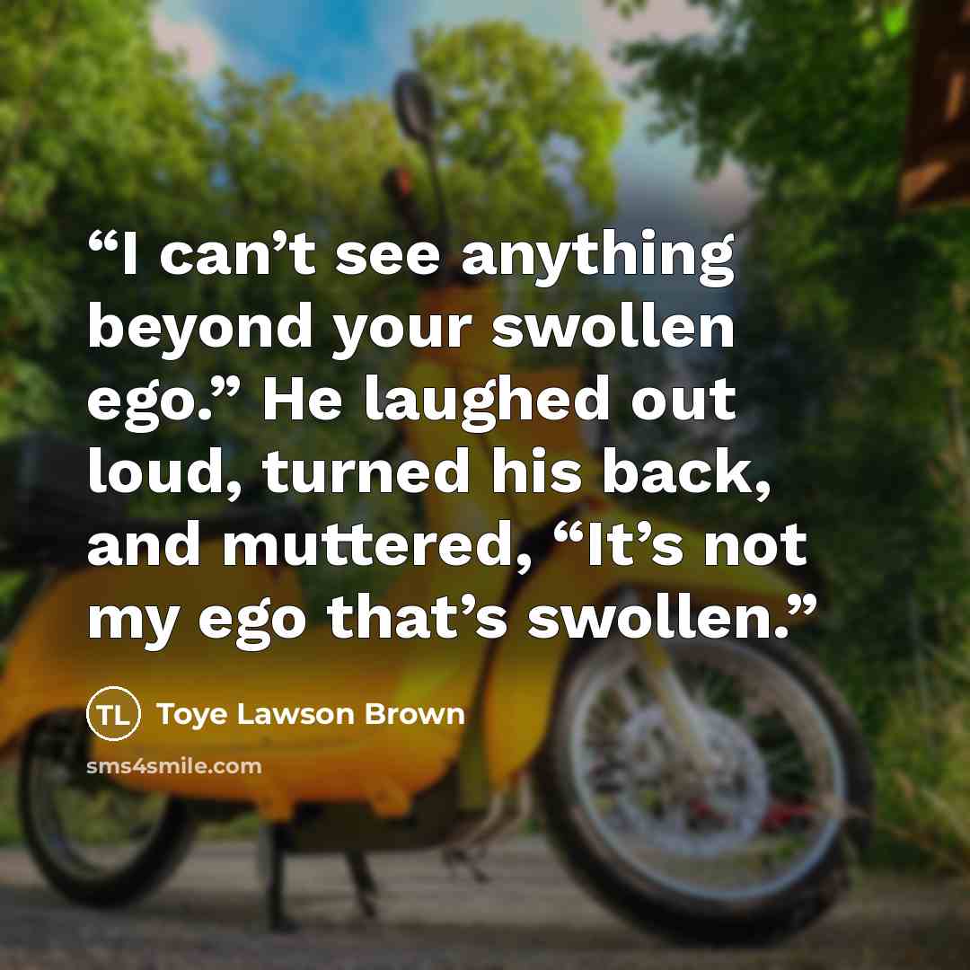 “I can’t see anything beyond your swollen ego.” He laughed out loud, turned his back, and muttered, “It’s not my ego that’s swollen.” quote by Toye Lawson Brown