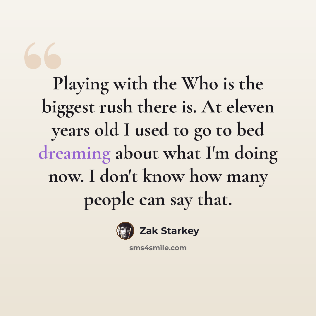 “Playing with the Who is the biggest rush there is. At eleven years old I used to go to bed dreaming about what I'm doing now. I don't know how many people can say that.” quote by Zak Starkey