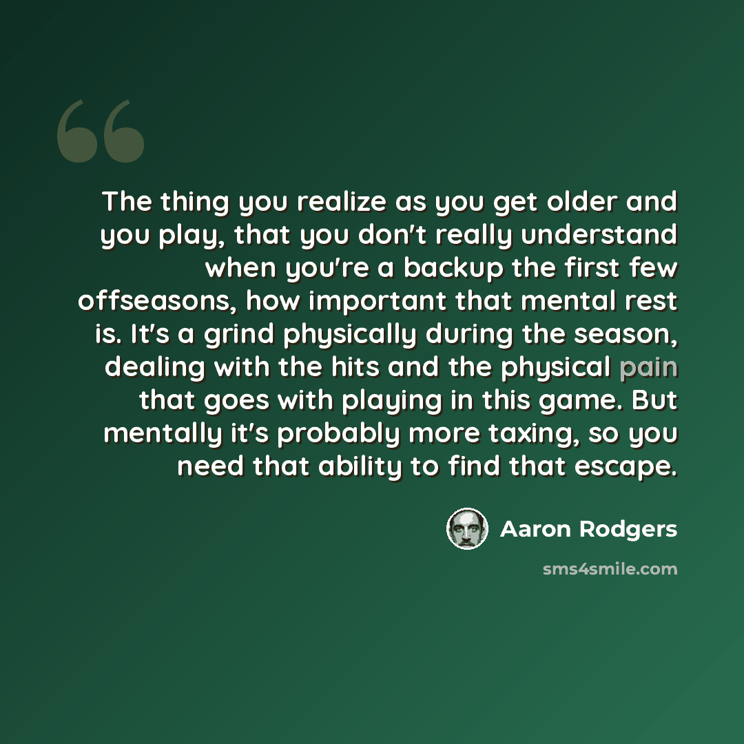 “The thing you realize as you get older and you play, that you don't really understand when you're a backup the first few offseasons, how important that mental rest is. It's a grind physically during the season, dealing with the hits and the physical pain that goes with playing in this game. But…” quote by Aaron Rodgers