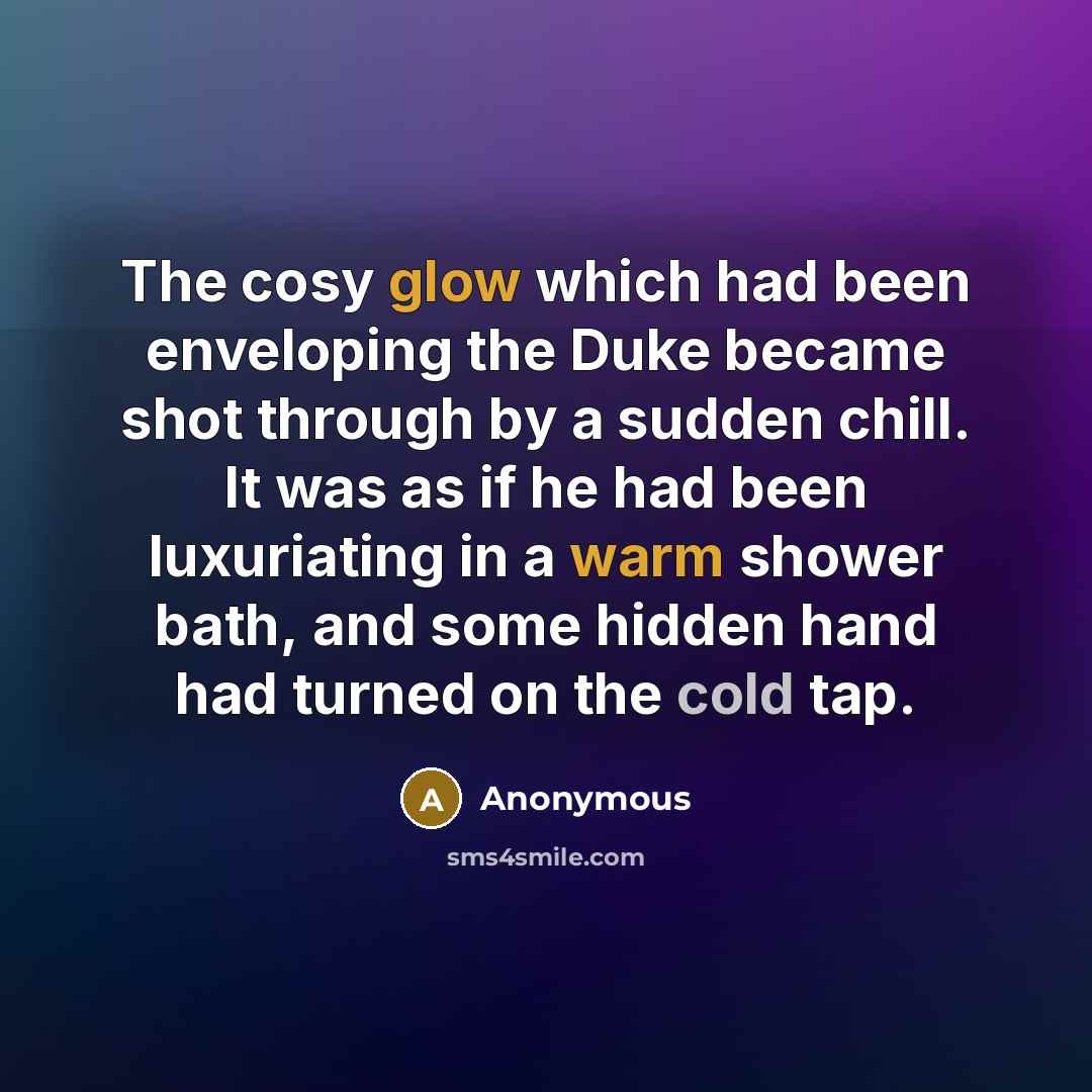“The cosy glow which had been enveloping the Duke became shot through by a sudden chill. It was as if he had been luxuriating in a warm shower bath, and some hidden hand had turned on the cold tap.” quote by Anonymous