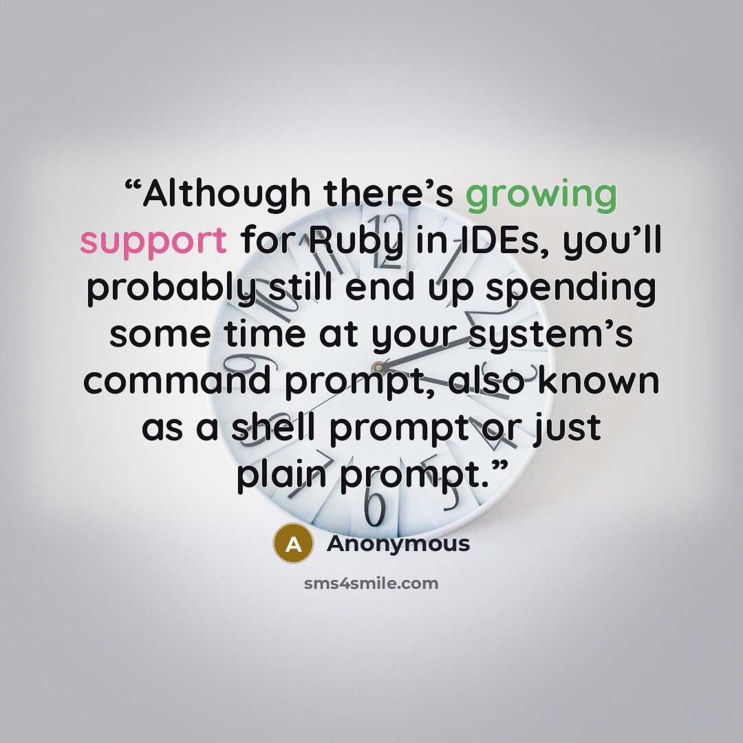 “Although there’s growing support for Ruby in IDEs, you’ll probably still end up spending some time at your system’s command prompt, also known as a shell prompt or just plain prompt.” quote by Anonymous