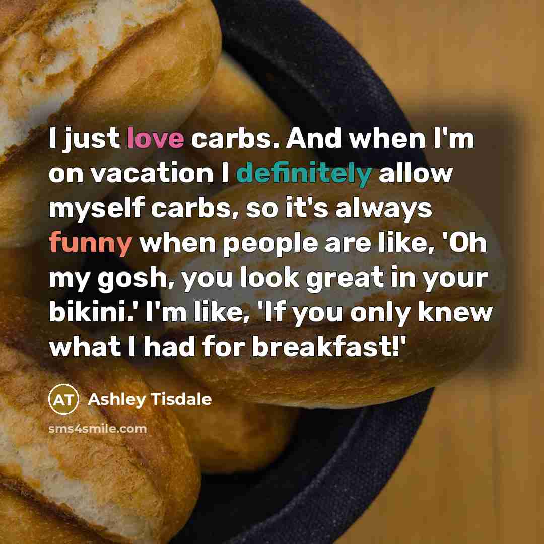 “I just love carbs. And when I'm on vacation I definitely allow myself carbs, so it's always funny when people are like, 'Oh my gosh, you look great in your bikini.' I'm like, 'If you only knew what I had for breakfast!'” quote by Ashley Tisdale