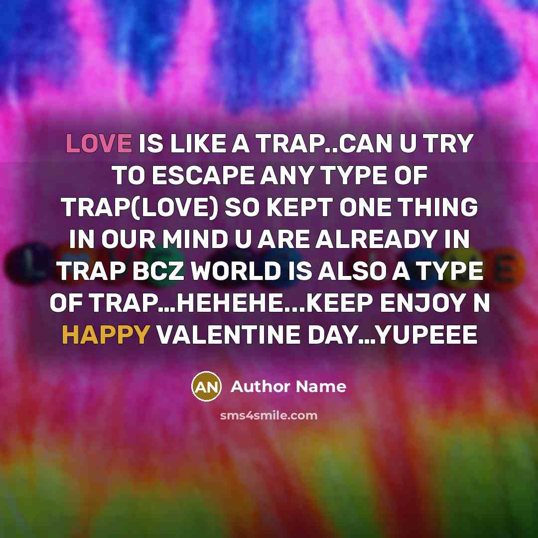 “LOVE IS LIKE A TRAP..CAN U TRY TO ESCAPE ANY TYPE OF TRAP(LOVE) SO KEPT ONE THING IN OUR MIND U ARE ALREADY IN TRAP BCZ WORLD IS ALSO A TYPE OF TRAP…HEHEHE...KEEP ENJOY N HAPPY VALENTINE DAY…YUPEEE” quote by Author Name