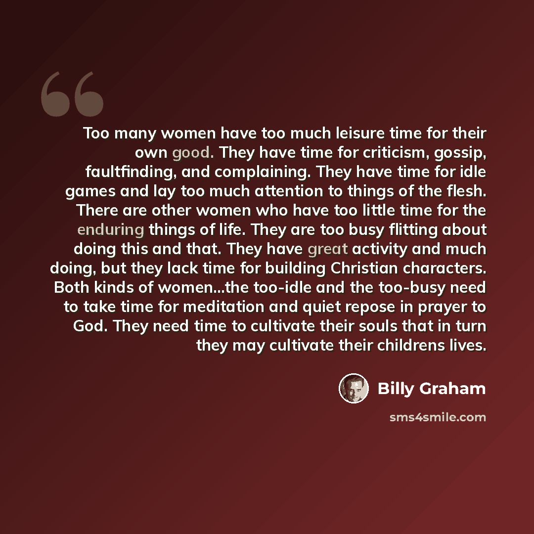 “Too many women have too much leisure time for their own good. They have time for criticism, gossip, faultfinding, and complaining. They have time for idle games and lay too much attention to things of the flesh. There are other women who have too little time for the enduring things of life. They…” quote by Billy Graham