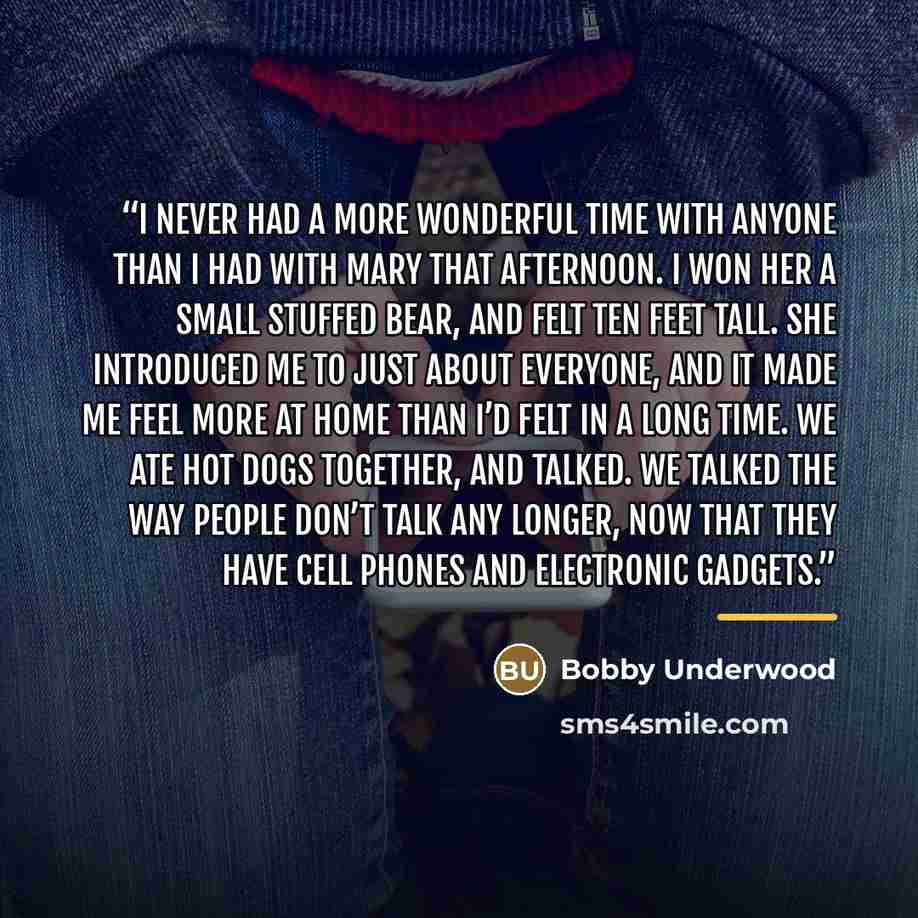 “I never had a more wonderful time with anyone than I had with Mary that afternoon. I won her a small stuffed bear, and felt ten feet tall. She introduced me to just about everyone, and it made me feel more at home than I’d felt in a long time. We ate hot dogs together, and talked. We talked the…” quote by Bobby Underwood