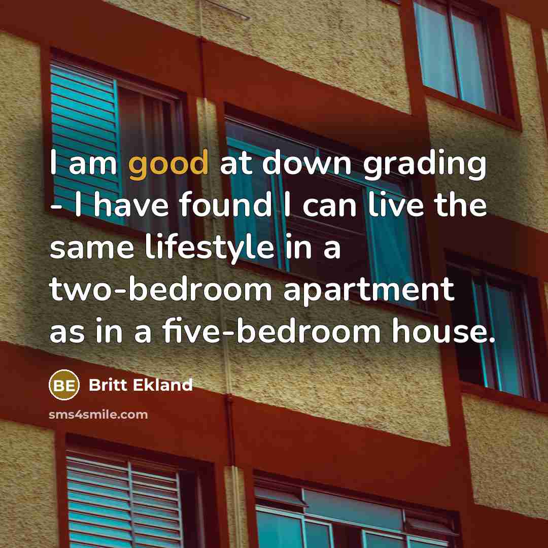 “I am good at down grading - I have found I can live the same lifestyle in a two-bedroom apartment as in a five-bedroom house.” quote by Britt Ekland
