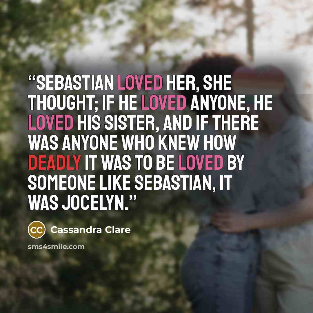 “Sebastian loved her, she thought; if he loved anyone, he loved his sister, and if there was anyone who knew how deadly it was to be loved by someone like Sebastian, it was Jocelyn.” quote by Cassandra Clare