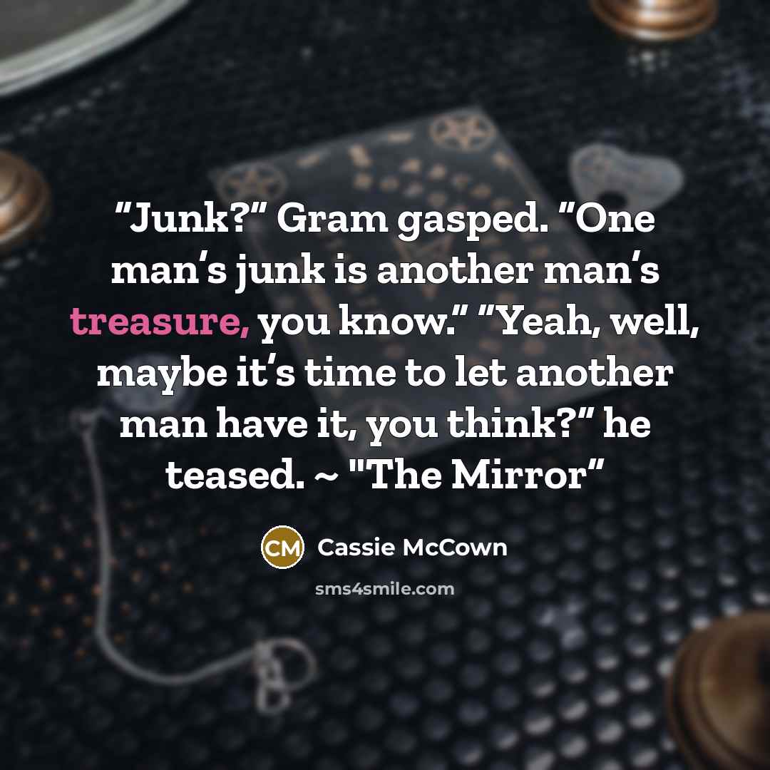 “Junk?” Gram gasped. “One man’s junk is another man’s treasure, you know.” “Yeah, well, maybe it’s time to let another man have it, you think?” he teased. ~ "The Mirror” quote by Cassie McCown