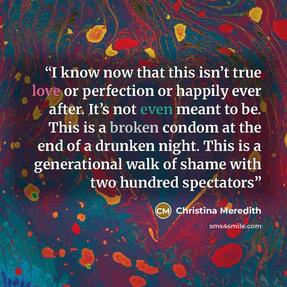 “I know now that this isn’t true love or perfection or happily ever after. It’s not even meant to be. This is a broken condom at the end of a drunken night. This is a generational walk of shame with two hundred spectators” quote by Christina Meredith