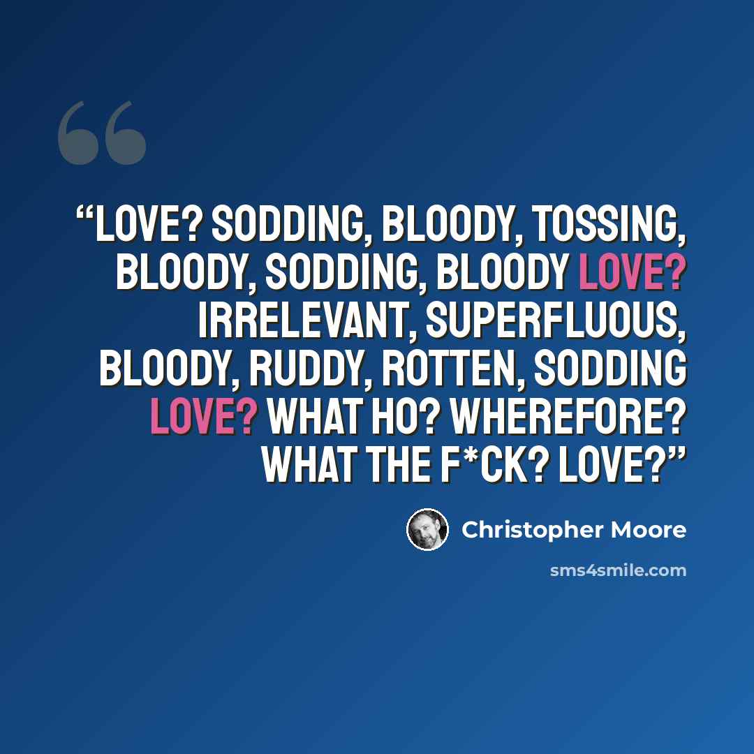 “Love? Sodding, bloody, tossing, bloody, sodding, bloody love? Irrelevant, superfluous, bloody, ruddy, rotten, sodding love? What ho? Wherefore? What the f*ck? Love?” quote by Christopher Moore