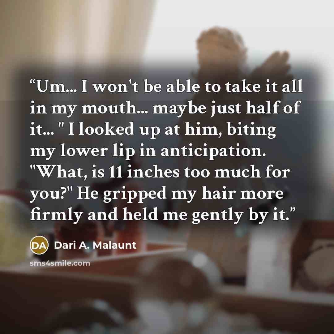 “Um... I won't be able to take it all in my mouth... maybe just half of it... " I looked up at him, biting my lower lip in anticipation. "What, is 11 inches too much for you?" He gripped my hair more firmly and held me gently by it.” quote by Dari A. Malaunt