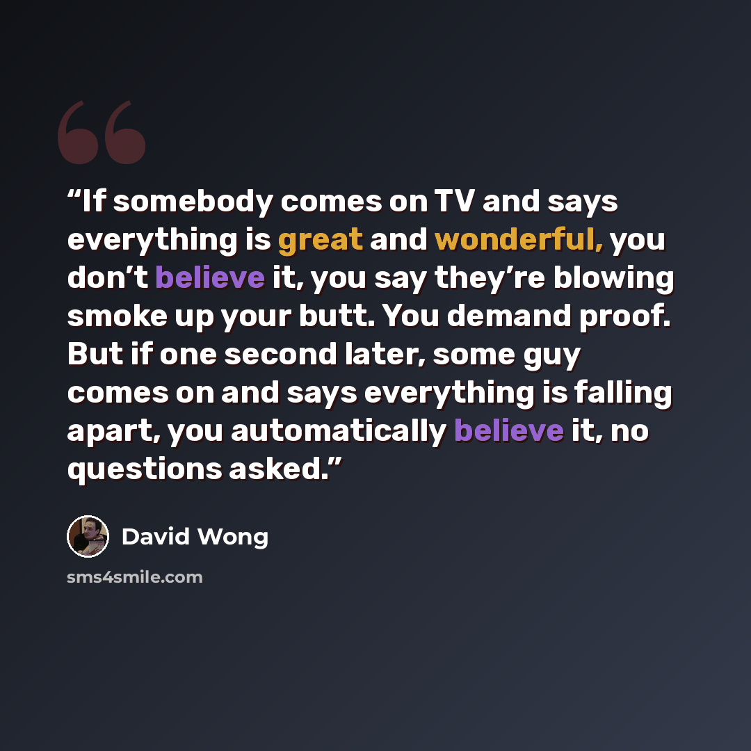 “If somebody comes on TV and says everything is great and wonderful, you don’t believe it, you say they’re blowing smoke up your butt. You demand proof. But if one second later, some guy comes on and says everything is falling apart, you automatically believe it, no questions asked.” quote by David Wong
