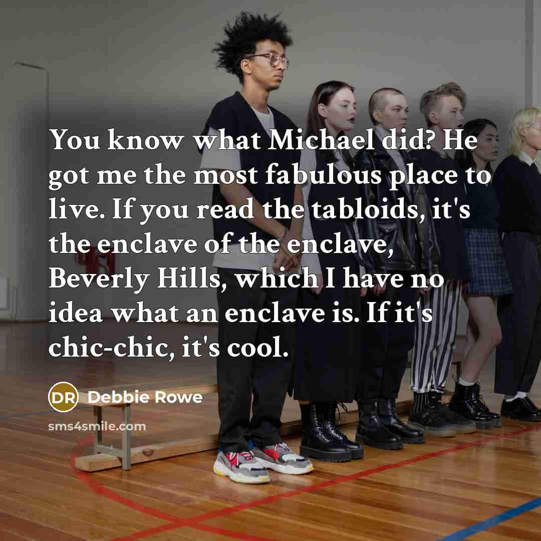 “You know what Michael did? He got me the most fabulous place to live. If you read the tabloids, it's the enclave of the enclave, Beverly Hills, which I have no idea what an enclave is. If it's chic-chic, it's cool.” quote by Debbie Rowe