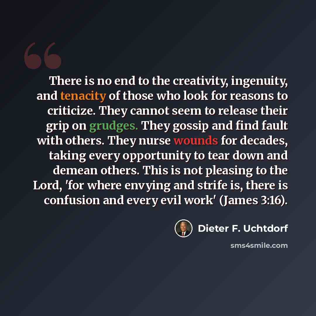 “There is no end to the creativity, ingenuity, and tenacity of those who look for reasons to criticize. They cannot seem to release their grip on grudges. They gossip and find fault with others. They nurse wounds for decades, taking every opportunity to tear down and demean others. This is not…” quote by Dieter F. Uchtdorf