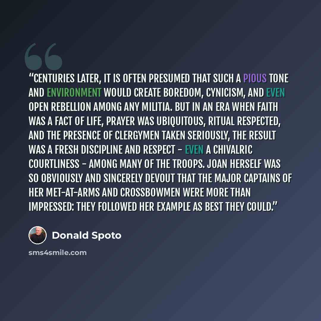 “Centuries later, it is often presumed that such a pious tone and environment would create boredom, cynicism, and even open rebellion among any militia. But in an era when faith was a fact of life, prayer was ubiquitous, ritual respected, and the presence of clergymen taken seriously, the result…” quote by Donald Spoto