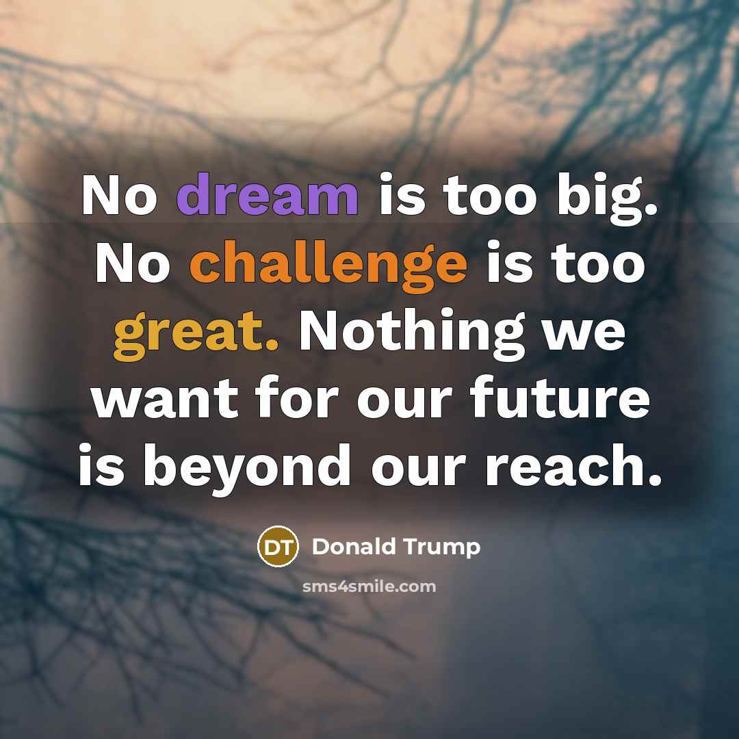 “No dream is too big. No challenge is too great. Nothing we want for our future is beyond our reach.” quote by Donald Trump