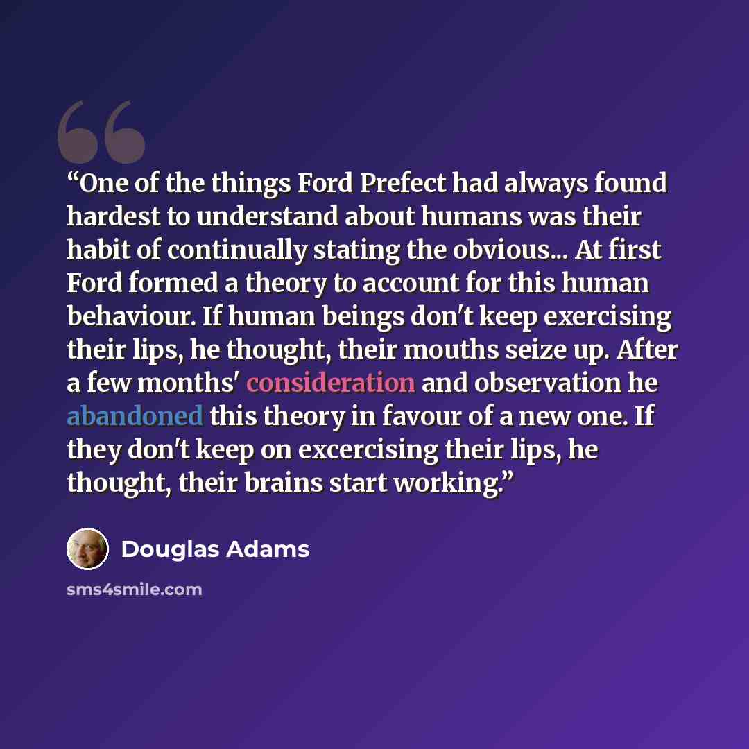 “One of the things Ford Prefect had always found hardest to understand about humans was their habit of continually stating the obvious... At first Ford formed a theory to account for this human behaviour. If human beings don't keep exercising their lips, he thought, their mouths seize up. After a…” quote by Douglas Adams