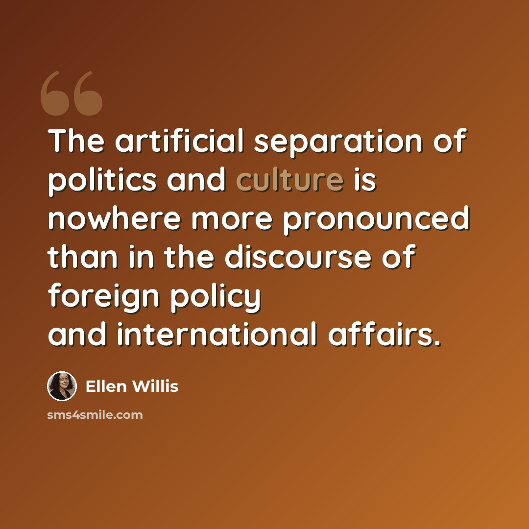 “The artificial separation of politics and culture is nowhere more pronounced than in the discourse of foreign policy and international affairs.” quote by Ellen Willis