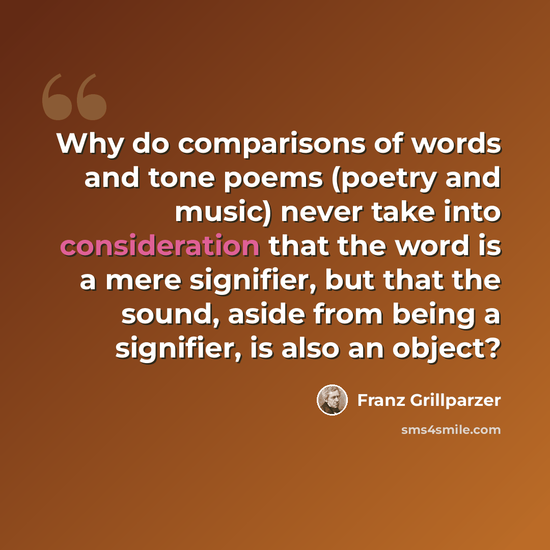“Why do comparisons of words and tone poems (poetry and music) never take into consideration that the word is a mere signifier, but that the sound, aside from being a signifier, is also an object?” quote by Franz Grillparzer