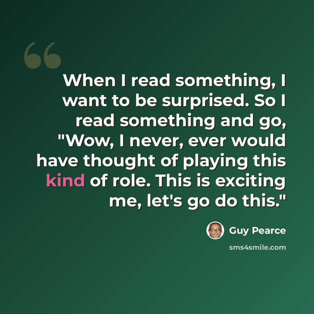 “When I read something, I want to be surprised. So I read something and go, "Wow, I never, ever would have thought of playing this kind of role. This is exciting me, let's go do this."” quote by Guy Pearce