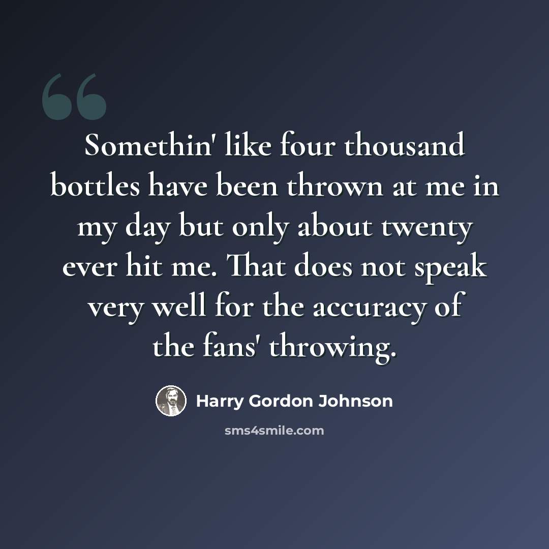 “Somethin' like four thousand bottles have been thrown at me in my day but only about twenty ever hit me. That does not speak very well for the accuracy of the fans' throwing.” quote by Harry Gordon Johnson