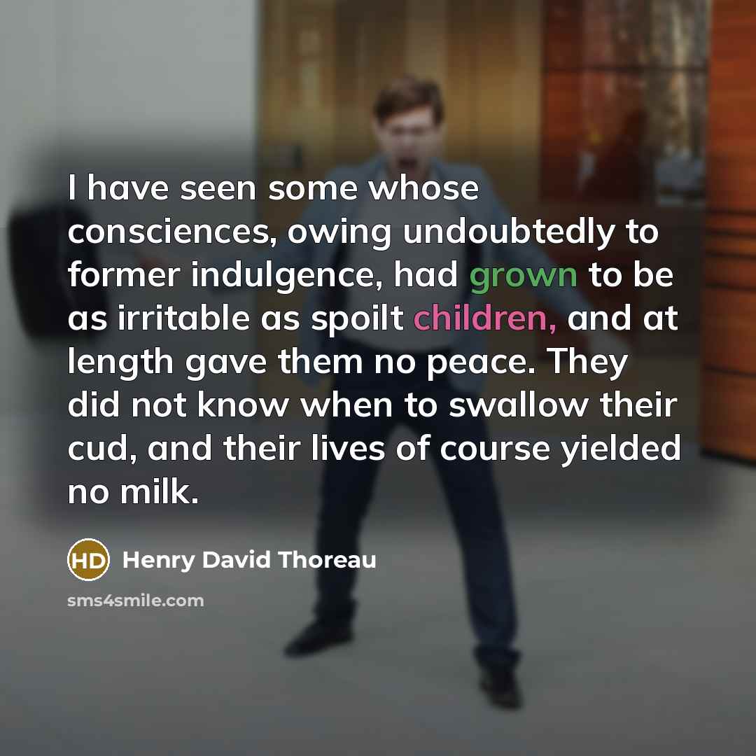 “I have seen some whose consciences, owing undoubtedly to former indulgence, had grown to be as irritable as spoilt children, and at length gave them no peace. They did not know when to swallow their cud, and their lives of course yielded no milk.” quote by Henry David Thoreau