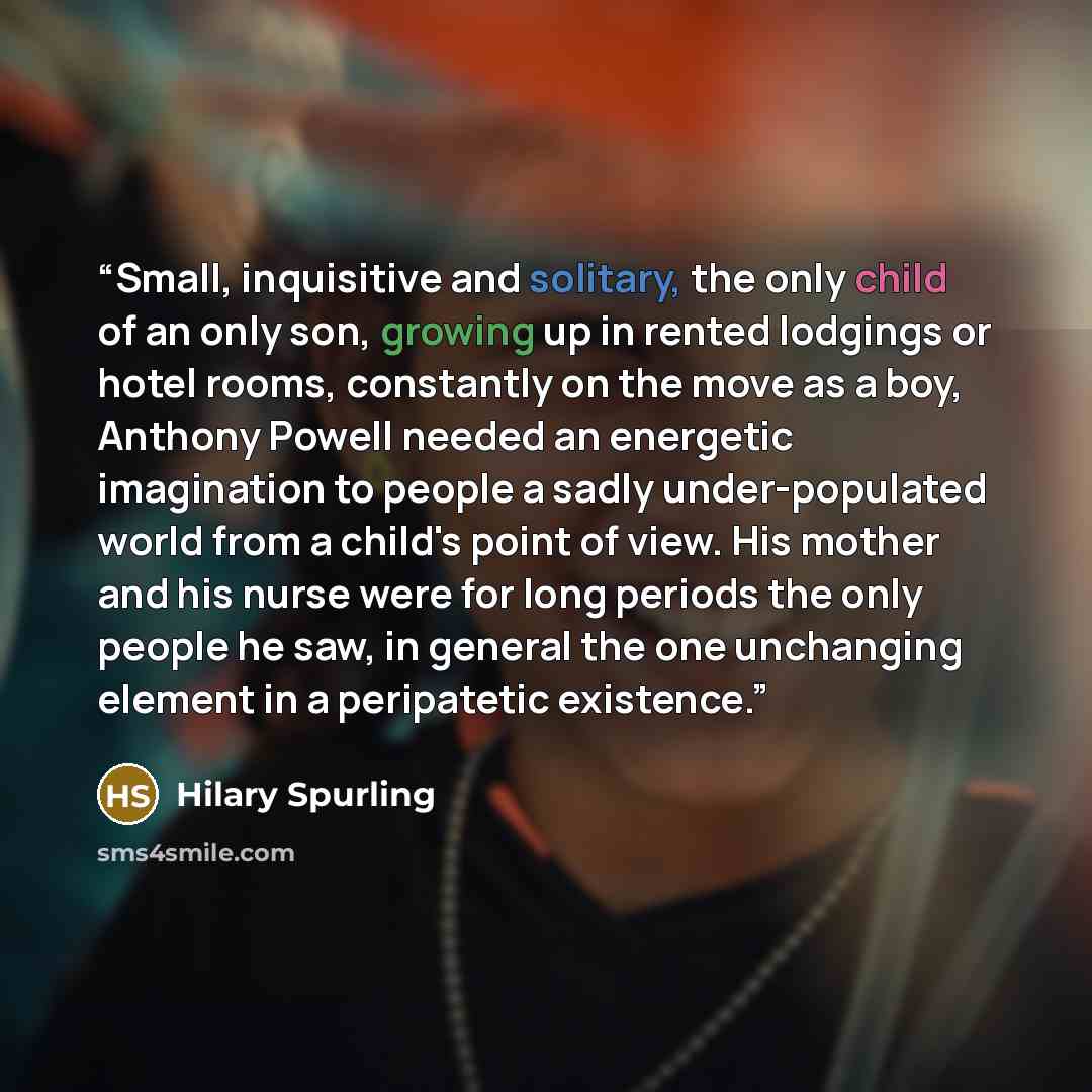 “Small, inquisitive and solitary, the only child of an only son, growing up in rented lodgings or hotel rooms, constantly on the move as a boy, Anthony Powell needed an energetic imagination to people a sadly under-populated world from a child's point of view. His mother and his nurse were for long…” quote by Hilary Spurling