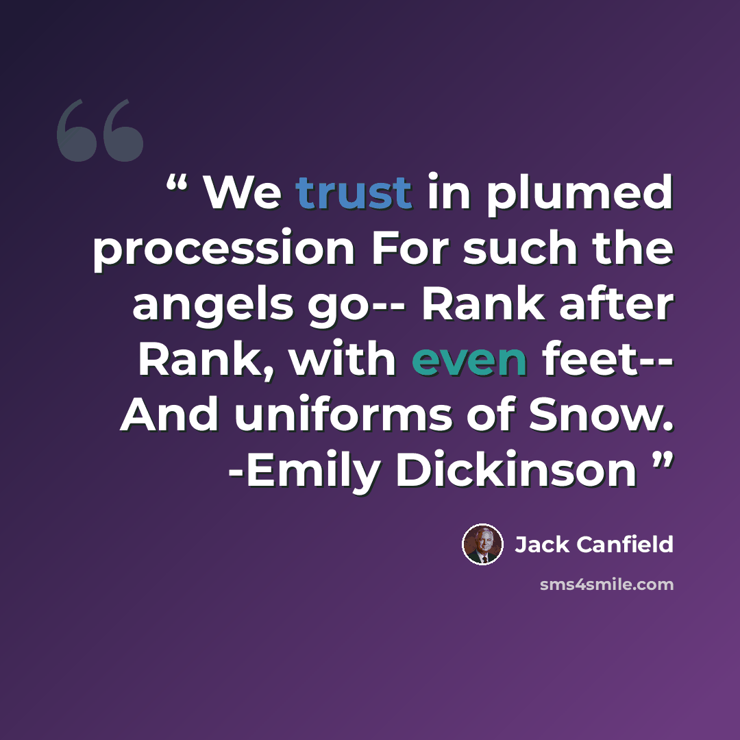 “We trust in plumed procession For such the angels go-- Rank after Rank, with even feet-- And uniforms of Snow. -Emily Dickinson” quote by Jack Canfield