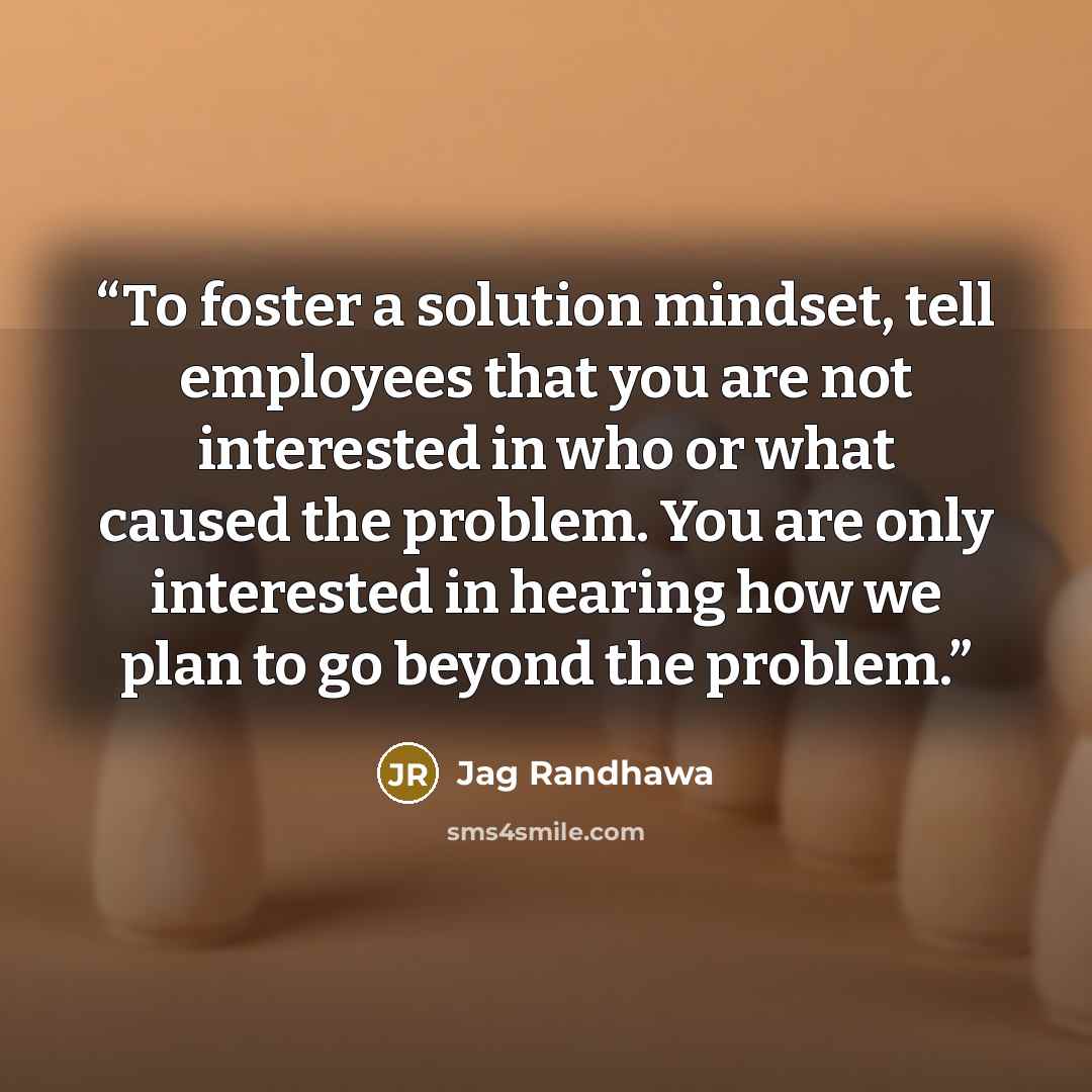 “To foster a solution mindset, tell employees that you are not interested in who or what caused the problem. You are only interested in hearing how we plan to go beyond the problem.” quote by Jag Randhawa
