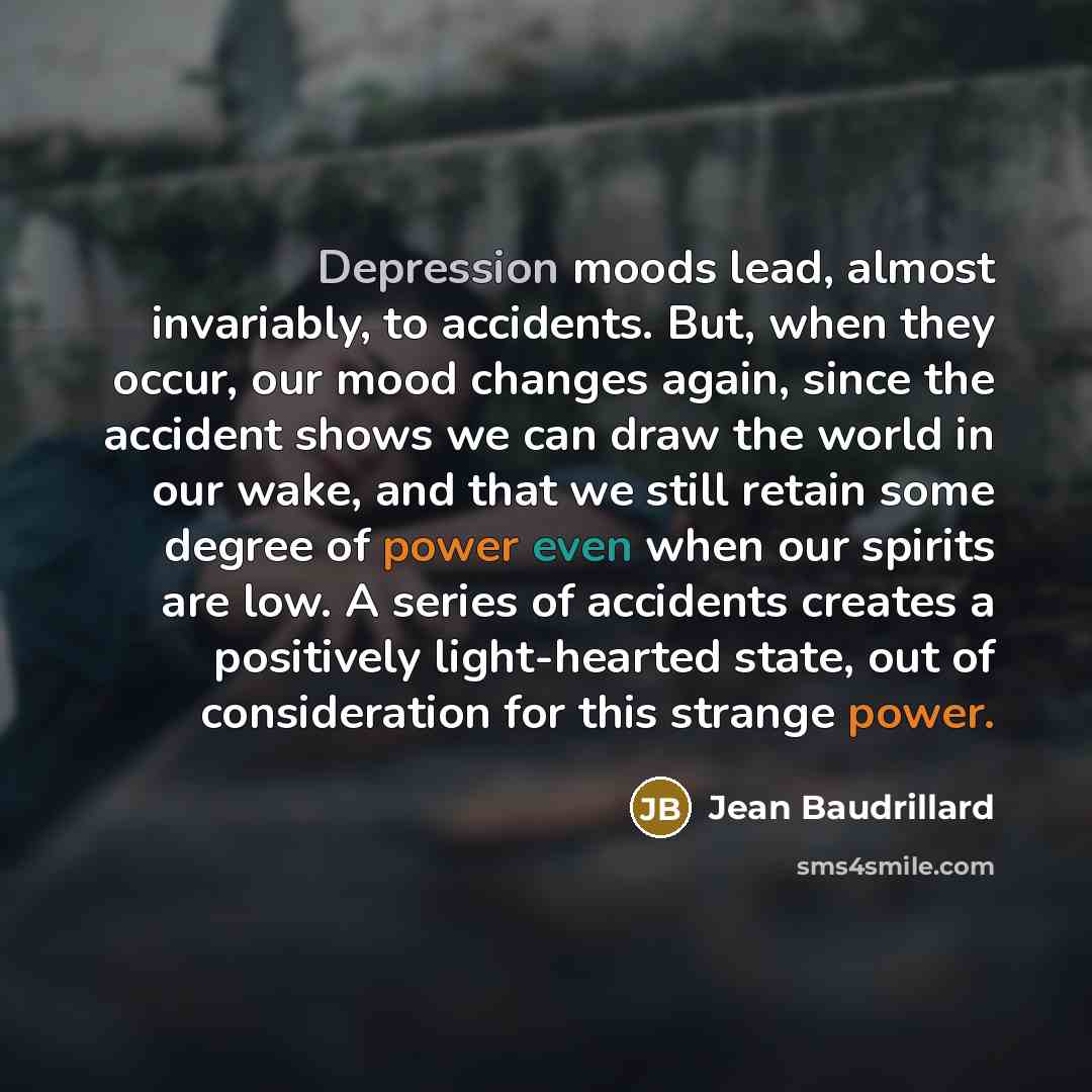 “Depression moods lead, almost invariably, to accidents. But, when they occur, our mood changes again, since the accident shows we can draw the world in our wake, and that we still retain some degree of power even when our spirits are low. A series of accidents creates a positively light-hearted…” quote by Jean Baudrillard