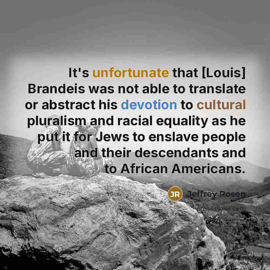 “It's unfortunate that [Louis] Brandeis was not able to translate or abstract his devotion to cultural pluralism and racial equality as he put it for Jews to enslave people and their descendants and to African Americans.” quote by Jeffrey Rosen