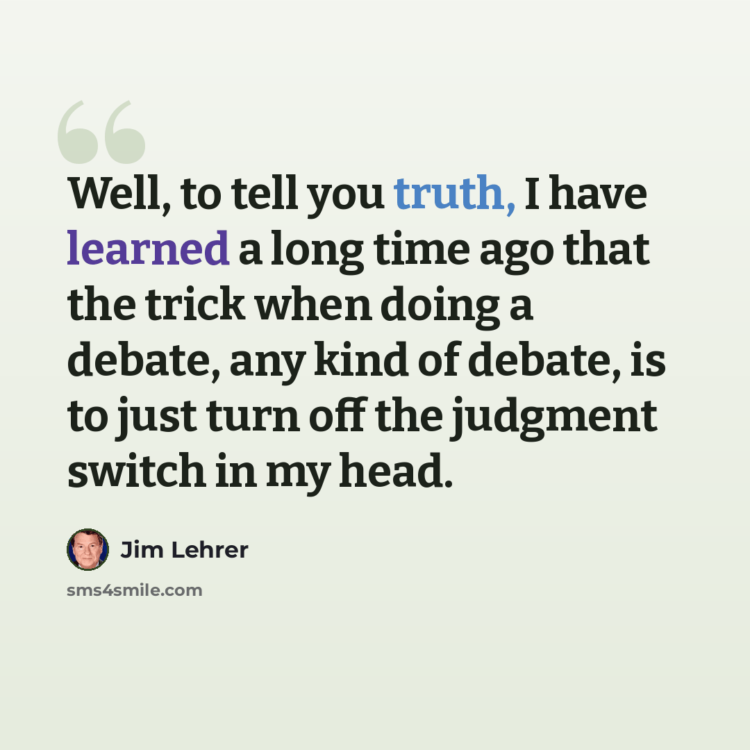 “Well, to tell you truth, I have learned a long time ago that the trick when doing a debate, any kind of debate, is to just turn off the judgment switch in my head.” quote by Jim Lehrer