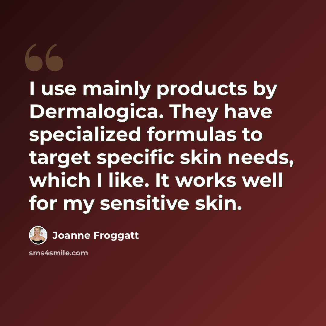 “I use mainly products by Dermalogica. They have specialized formulas to target specific skin needs, which I like. It works well for my sensitive skin.” quote by Joanne Froggatt