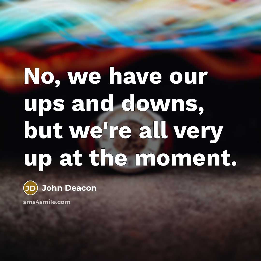 “No, we have our ups and downs, but we're all very up at the moment.” quote by John Deacon