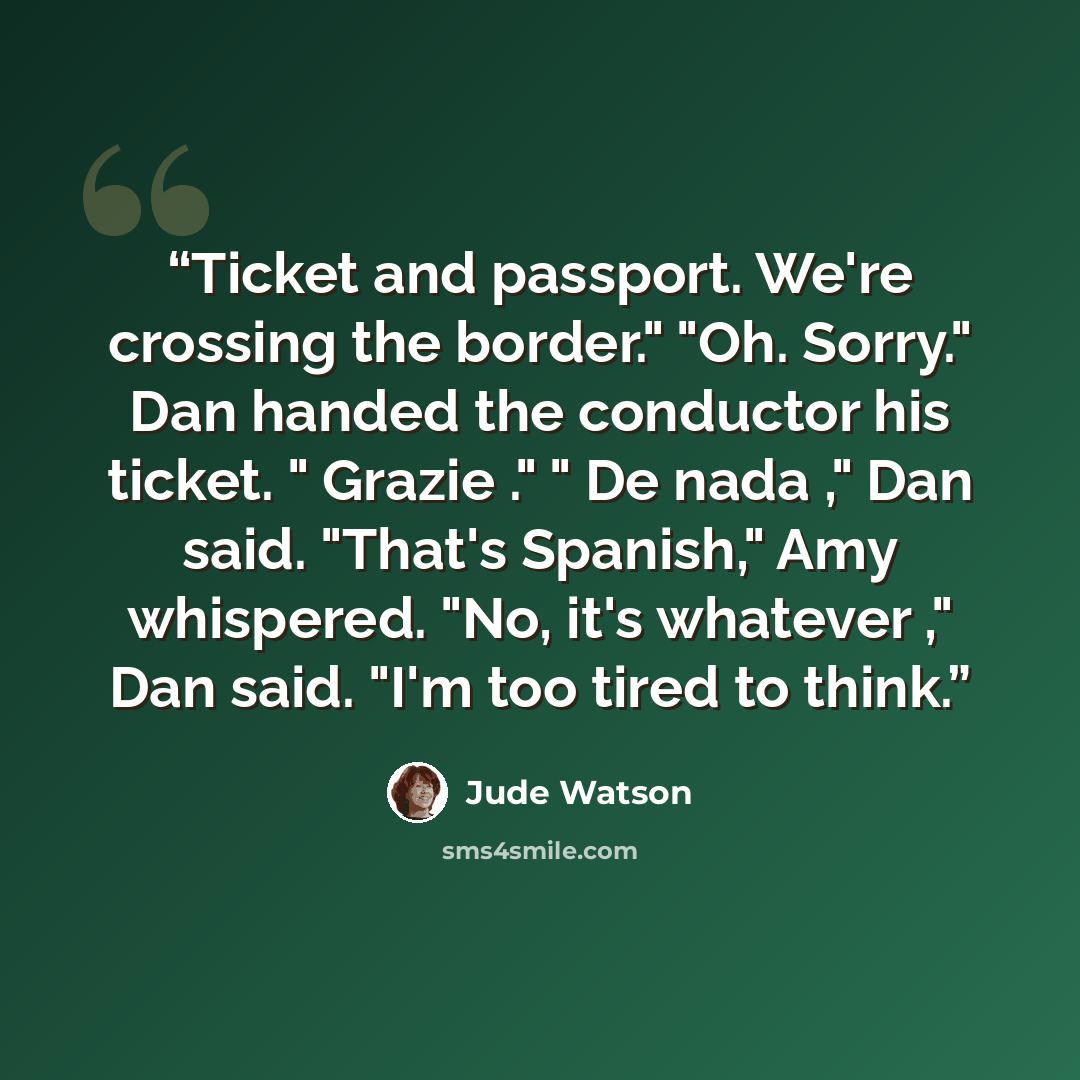 “Ticket and passport. We're crossing the border." "Oh. Sorry." Dan handed the conductor his ticket. " Grazie ." " De nada ," Dan said. "That's Spanish," Amy whispered. "No, it's whatever ," Dan said. "I'm too tired to think.” quote by Jude Watson
