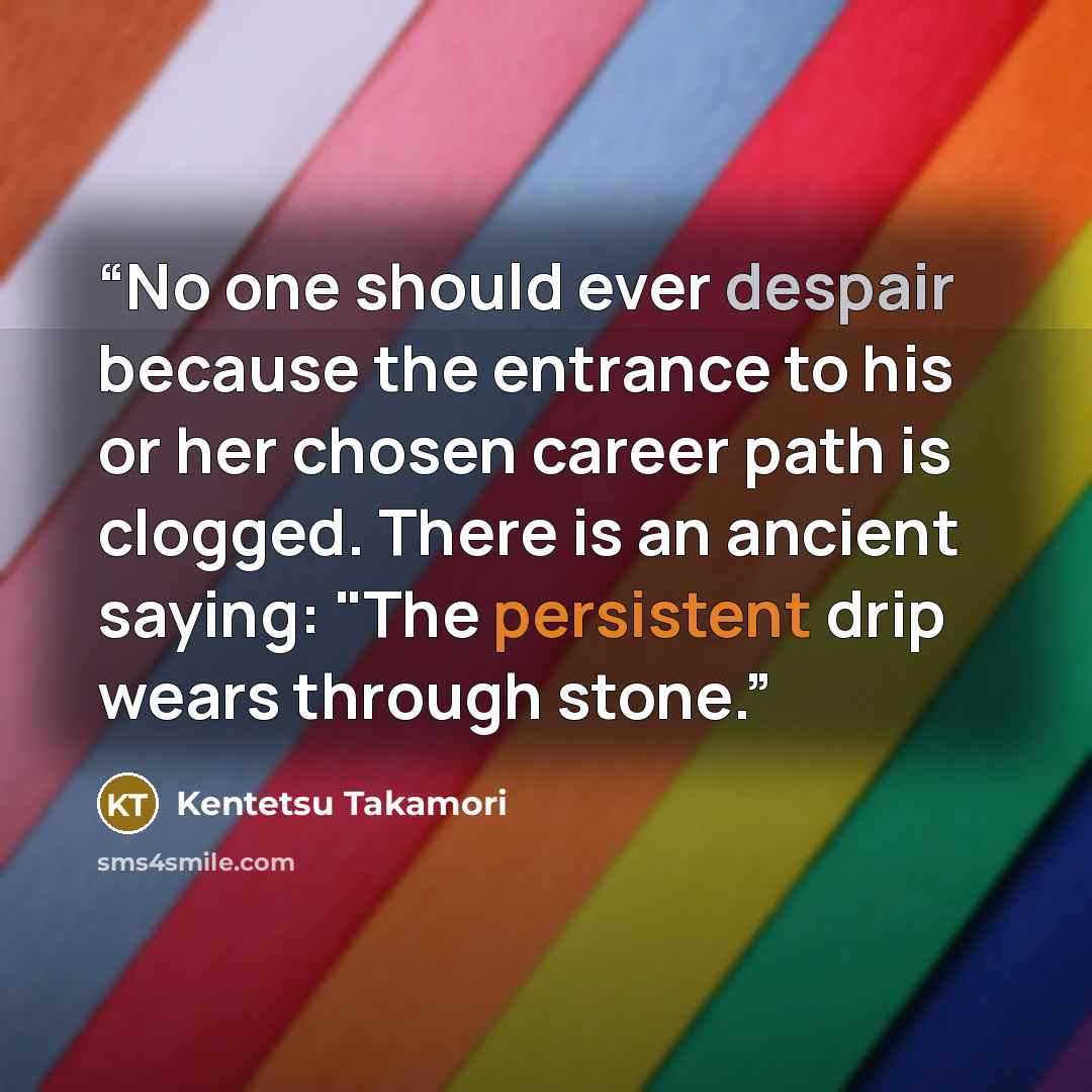 “No one should ever despair because the entrance to his or her chosen career path is clogged. There is an ancient saying: "The persistent drip wears through stone.” quote by Kentetsu Takamori