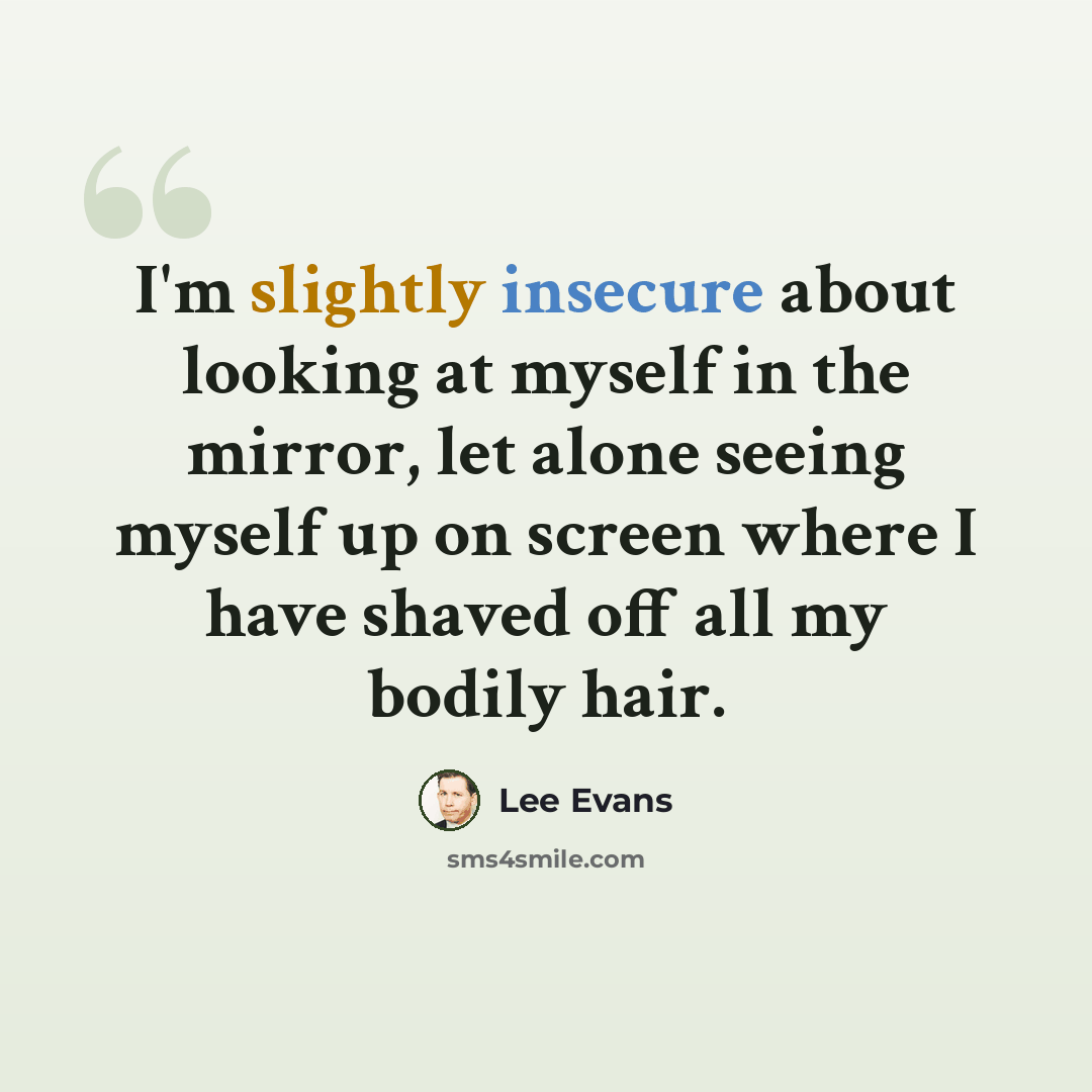 “I'm slightly insecure about looking at myself in the mirror, let alone seeing myself up on screen where I have shaved off all my bodily hair.” quote by Lee Evans