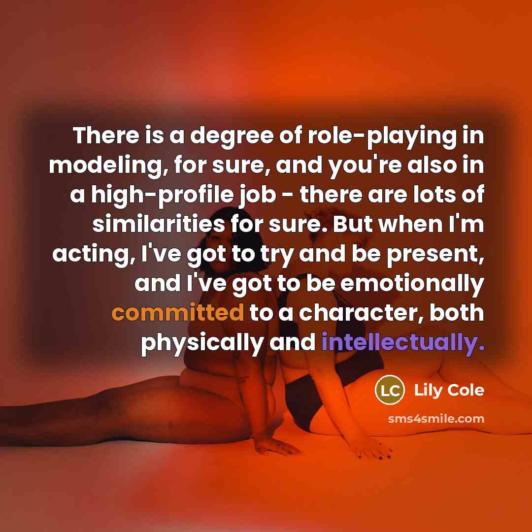 “There is a degree of role-playing in modeling, for sure, and you're also in a high-profile job - there are lots of similarities for sure. But when I'm acting, I've got to try and be present, and I've got to be emotionally committed to a character, both physically and intellectually.” quote by Lily Cole