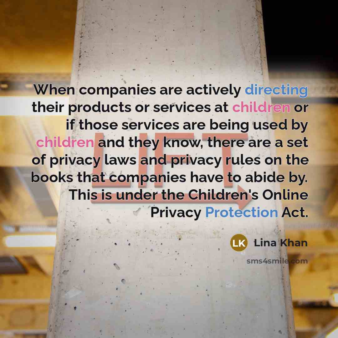 “When companies are actively directing their products or services at children or if those services are being used by children and they know, there are a set of privacy laws and privacy rules on the books that companies have to abide by. This is under the Children's Online Privacy Protection Act.” quote by Lina Khan