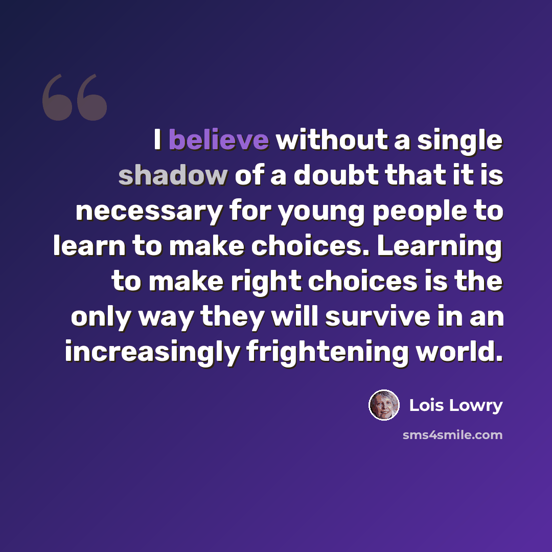 “I believe without a single shadow of a doubt that it is necessary for young people to learn to make choices. Learning to make right choices is the only way they will survive in an increasingly frightening world.” quote by Lois Lowry