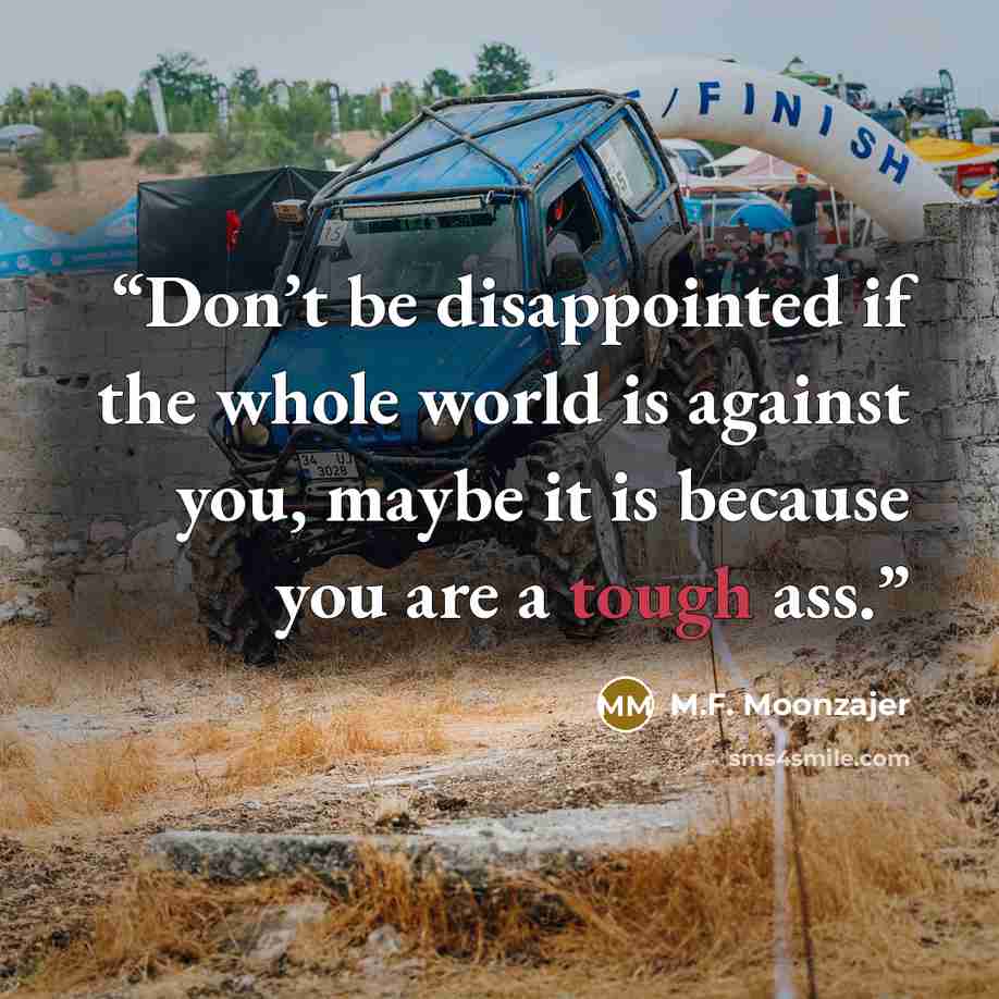“Don’t be disappointed if the whole world is against you, maybe it is because you are a tough ass.” quote by M.F. Moonzajer