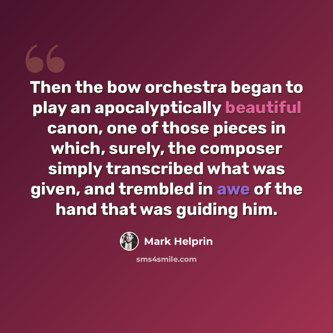 “Then the bow orchestra began to play an apocalyptically beautiful canon, one of those pieces in which, surely, the composer simply transcribed what was given, and trembled in awe of the hand that was guiding him.” quote by Mark Helprin